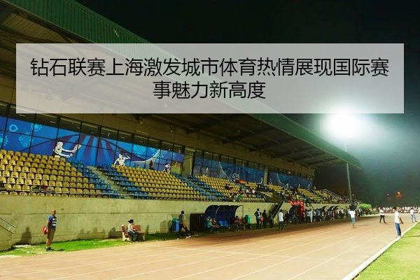 钻石联赛上海激发城市体育热情展现国际赛事魅力新高度