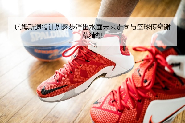 詹姆斯退役计划逐步浮出水面未来走向与篮球传奇谢幕猜想